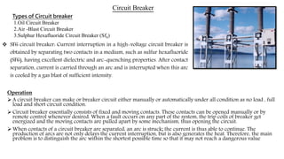 Circuit Breaker
Operation
 A circuit breaker can make or breaker circuit either manually or automatically under all condition as no load , full
load and short circuit condition.
 Circuit breaker essentially consists of fixed and moving contacts. These contacts can be opened manually or by
remote control whenever desired. When a fault occurs on any part of the system, the trip coils of breaker get
energized and the moving contacts are pulled apart by some mechanism, thus opening the circuit.
 When contacts of a circuit breaker are separated, an arc is struck; the current is thus able to continue. The
production of arcs are not only delays the current interruption, but is also generates the heat. Therefore, the main
problem is to distinguish the arc within the shortest possible time so that it may not reach a dangerous value
 SF6 circuit breaker: Current interruption in a high-voltage circuit breaker is
obtained by separating two contacts in a medium, such as sulfur hexafluoride
(SF6), having excellent dielectric and arc-quenching properties. After contact
separation, current is carried through an arc and is interrupted when this arc
is cooled by a gas blast of sufficient intensity.
Types of Circuit breaker
1.Oil Circuit Breaker
2.Air -Blast Circuit Breaker
3.Sulphur Hexafluoride Circuit Breaker (Sf6)
 