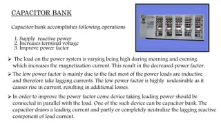 CAPACITOR BANK
Capacitor bank accomplishes following operations
1. Supply reactive power
2. Increases terminal voltage
3. Improve power factor
 The load on the power system is varying being high during morning and evening
which increases the magnetization current. This result in the decreased power factor.
The low power factor is mainly due to the fact most of the power loads are inductive
and therefore take lagging currents. The low power factor is highly undesirable as it
causes rise in current, resulting in additional losses.
In order to improve the power factor come device taking leading power should be
connected in parallel with the load. One of the such device can be capacitor bank. The
capacitor draws a leading current and partly or completely neutralize the lagging reactive
component of load current.
 