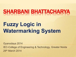 SHARBANI BHATTACHARYA
Fuzzy Logic in
Watermarking System
Gyanodaya 2014
IEC-College of Engineering & Technology, Greater Noida
29th March 2014
 
