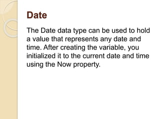 Date
The Date data type can be used to hold
a value that represents any date and
time. After creating the variable, you
initialized it to the current date and time
using the Now property.
 