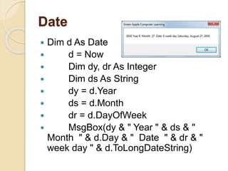 Date
 Dim d As Date
 d = Now
 Dim dy, dr As Integer
 Dim ds As String
 dy = d.Year
 ds = d.Month
 dr = d.DayOfWeek
 MsgBox(dy & " Year " & ds & "
Month " & d.Day & " Date " & dr & "
week day " & d.ToLongDateString)
 