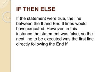 IF THEN ELSE
If the statement were true, the line
between the If and End If lines would
have executed. However, in this
instance the statement was false, so the
next line to be executed was the first line
directly following the End If
 