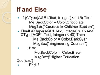 If and Else
 If (CType(AGE1.Text, Integer) <= 15) Then
Me.BackColor = Color.Chocolate
MsgBox("Courses in Children Section")
 ElseIf (CType(AGE1.Text, Integer) > 15 And
CType(AGE1.Text, Integer) < 40) Then
Me.BackColor = Color.DarkCyan
MsgBox("Engineering Courses")
 Else
Me.BackColor = Color.Brown
MsgBox("Higher Education
Courses")
 End If
 