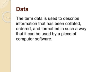 Data
The term data is used to describe
information that has been collated,
ordered, and formatted in such a way
that it can be used by a piece of
computer software.
 