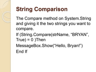 String Comparison
The Compare method on System.String
and giving it the two strings you want to
compare.
If (String.Compare(strName, “BRYAN”,
True) = 0 )Then
MessageBox.Show(“Hello, Bryan!”)
End If
 