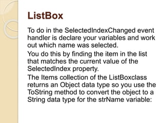 ListBox
To do in the SelectedIndexChanged event
handler is declare your variables and work
out which name was selected.
You do this by finding the item in the list
that matches the current value of the
SelectedIndex property.
The Items collection of the ListBoxclass
returns an Object data type so you use the
ToString method to convert the object to a
String data type for the strName variable:
 