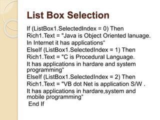 List Box Selection
If (ListBox1.SelectedIndex = 0) Then
Rich1.Text = "Java is Object Oriented lanuage.
In Internet it has applications“
ElseIf (ListBox1.SelectedIndex = 1) Then
Rich1.Text = "C is Procedural Language.
It has applications in hardare and system
programming“
ElseIf (ListBox1.SelectedIndex = 2) Then
Rich1.Text = "VB dot Net is application S/W .
It has applications in hardare,system and
mobile programming“
End If
 