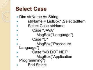 Select Case
 Dim strName As String
 strName = ListBox1.SelectedItem
 Select Case strName
 Case "JAVA"
 MsgBox("Language")
 Case "C"
 MsgBox("Procedure
Language")
 Case "VB DOT NET"
 MsgBox("Application
Programming")
 End Select
 
