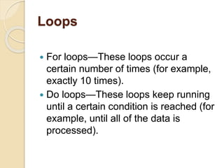 Loops
 For loops—These loops occur a
certain number of times (for example,
exactly 10 times).
 Do loops—These loops keep running
until a certain condition is reached (for
example, until all of the data is
processed).
 