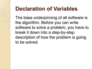 Declaration of Variables
The base underpinning of all software is
the algorithm. Before you can write
software to solve a problem, you have to
break it down into a step-by-step
description of how the problem is going
to be solved.
 