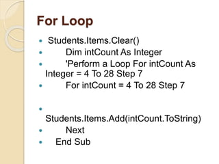For Loop
 Students.Items.Clear()
 Dim intCount As Integer
 'Perform a Loop For intCount As
Integer = 4 To 28 Step 7
 For intCount = 4 To 28 Step 7

Students.Items.Add(intCount.ToString)
 Next
 End Sub
 