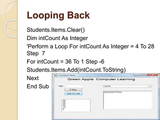 Looping Back
Students.Items.Clear()
Dim intCount As Integer
'Perform a Loop For intCount As Integer = 4 To 28
Step 7
For intCount = 36 To 1 Step -6
Students.Items.Add(intCount.ToString)
Next
End Sub
 
