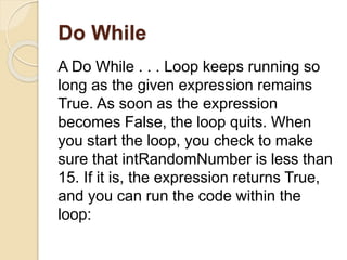 Do While
A Do While . . . Loop keeps running so
long as the given expression remains
True. As soon as the expression
becomes False, the loop quits. When
you start the loop, you check to make
sure that intRandomNumber is less than
15. If it is, the expression returns True,
and you can run the code within the
loop:
 