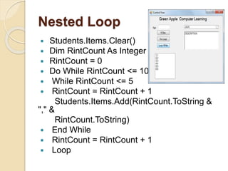 Nested Loop
 Students.Items.Clear()
 Dim RintCount As Integer
 RintCount = 0
 Do While RintCount <= 10
 While RintCount <= 5
 RintCount = RintCount + 1
Students.Items.Add(RintCount.ToString &
"," &
RintCount.ToString)
 End While
 RintCount = RintCount + 1
 Loop
 