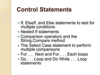 Control Statements
 If, ElseIf, and Else statements to test for
multiple conditions
 Nested If statements
 Comparison operators and the
String.Compare method
 The Select Case statement to perform
multiple comparisons
 For . . . Next and For . . . Each loops
 Do . . . Loop and Do While . . . Loop
statements
 