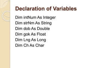 Declaration of Variables
Dim intNum As Integer
Dim strNm As String
Dim dob As Double
Dim gok As Float
Dim Lng As Long
Dim Ch As Char
 