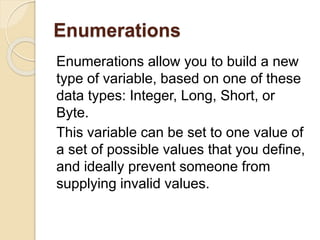 Enumerations
Enumerations allow you to build a new
type of variable, based on one of these
data types: Integer, Long, Short, or
Byte.
This variable can be set to one value of
a set of possible values that you define,
and ideally prevent someone from
supplying invalid values.
 