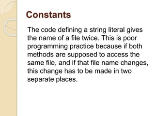 Constants
The code defining a string literal gives
the name of a file twice. This is poor
programming practice because if both
methods are supposed to access the
same file, and if that file name changes,
this change has to be made in two
separate places.
 