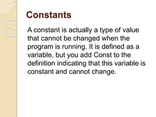 Constants
A constant is actually a type of value
that cannot be changed when the
program is running. It is defined as a
variable, but you add Const to the
definition indicating that this variable is
constant and cannot change.
 