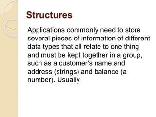 Structures
Applications commonly need to store
several pieces of information of different
data types that all relate to one thing
and must be kept together in a group,
such as a customer‘s name and
address (strings) and balance (a
number). Usually
 