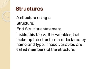 Structures
A structure using a
Structure.
End Structure statement.
Inside this block, the variables that
make up the structure are declared by
name and type: These variables are
called members of the structure.
 