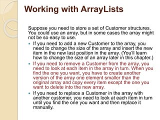 Working with ArrayLists
Suppose you need to store a set of Customer structures.
You could use an array, but in some cases the array might
not be so easy to use.
 If you need to add a new Customer to the array, you
need to change the size of the array and insert the new
item in the new last position in the array. (You’ll learn
how to change the size of an array later in this chapter.)
 If you need to remove a Customer from the array, you
need to look at each item in the array in turn. When you
find the one you want, you have to create another
version of the array one element smaller than the
original array and copy every item except the one you
want to delete into the new array.
 If you need to replace a Customer in the array with
another customer, you need to look at each item in turn
until you find the one you want and then replace it
manually.
 