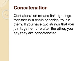 Concatenation
Concatenation means linking things
together in a chain or series; to join
them. If you have two strings that you
join together, one after the other, you
say they are concatenated.
 