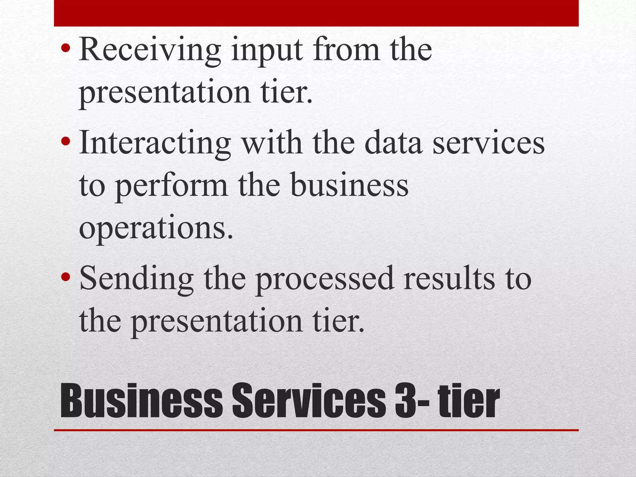 Business Services 3- tier
• Receiving input from the
presentation tier.
• Interacting with the data services
to perform the business
operations.
• Sending the processed results to
the presentation tier.
 
