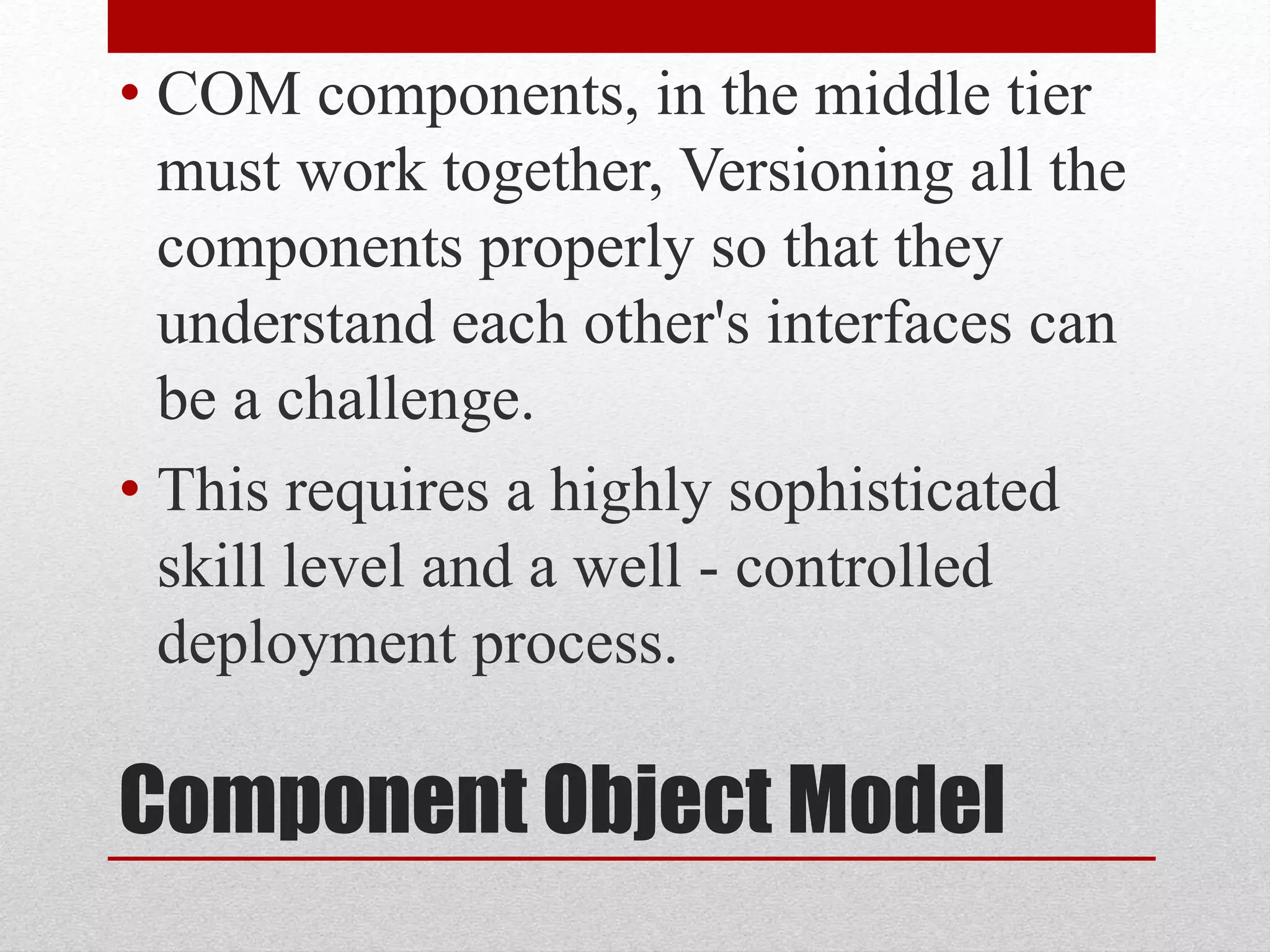 Component Object Model
• COM components, in the middle tier
must work together, Versioning all the
components properly so that they
understand each other's interfaces can
be a challenge.
• This requires a highly sophisticated
skill level and a well - controlled
deployment process.
 
