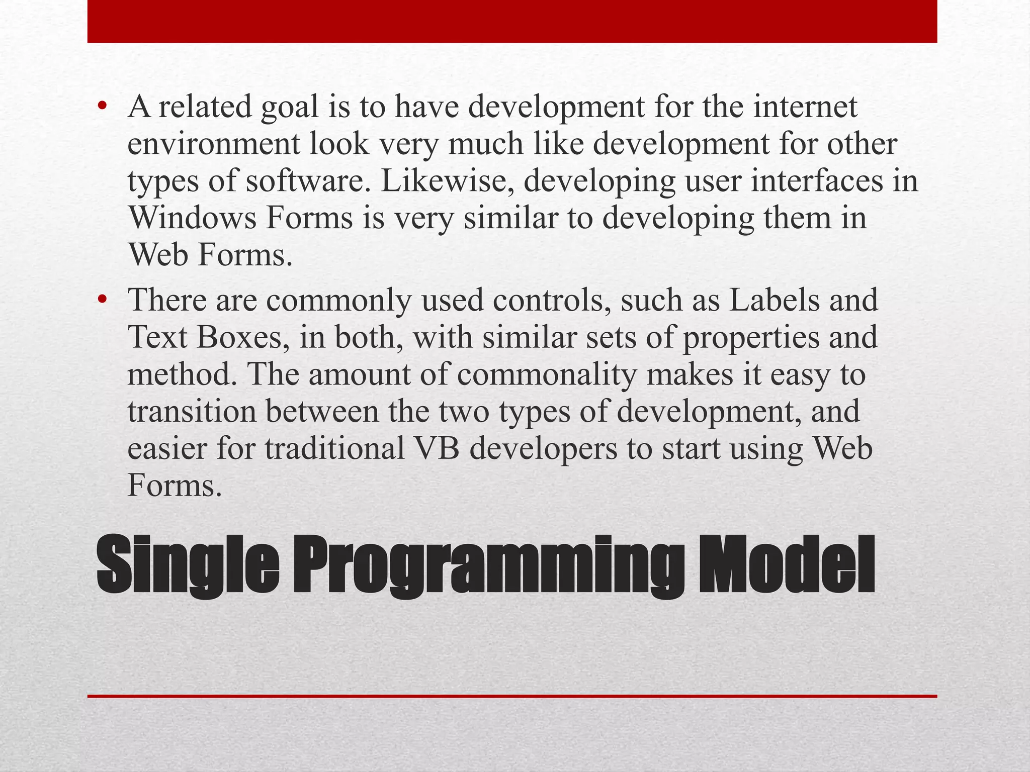 Single Programming Model
• A related goal is to have development for the internet
environment look very much like development for other
types of software. Likewise, developing user interfaces in
Windows Forms is very similar to developing them in
Web Forms.
• There are commonly used controls, such as Labels and
Text Boxes, in both, with similar sets of properties and
method. The amount of commonality makes it easy to
transition between the two types of development, and
easier for traditional VB developers to start using Web
Forms.
 