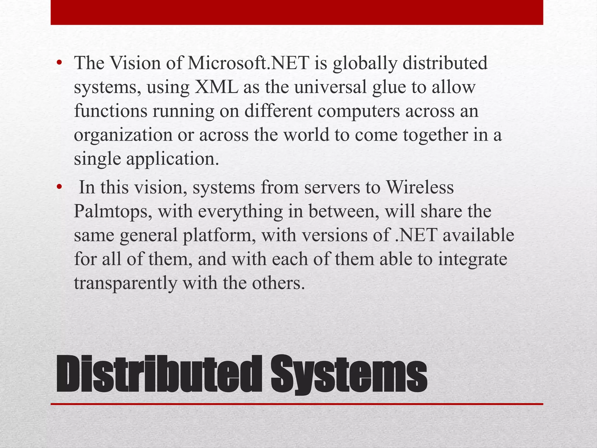 Distributed Systems
• The Vision of Microsoft.NET is globally distributed
systems, using XML as the universal glue to allow
functions running on different computers across an
organization or across the world to come together in a
single application.
• In this vision, systems from servers to Wireless
Palmtops, with everything in between, will share the
same general platform, with versions of .NET available
for all of them, and with each of them able to integrate
transparently with the others.
 