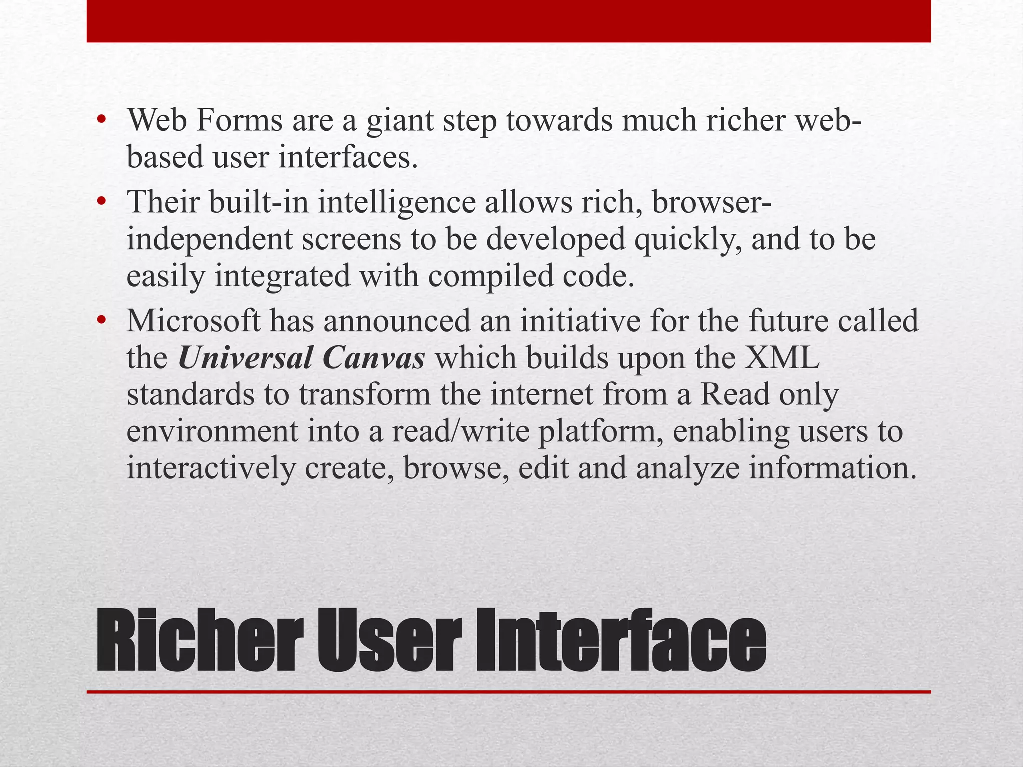 Richer User Interface
• Web Forms are a giant step towards much richer web-
based user interfaces.
• Their built-in intelligence allows rich, browser-
independent screens to be developed quickly, and to be
easily integrated with compiled code.
• Microsoft has announced an initiative for the future called
the Universal Canvas which builds upon the XML
standards to transform the internet from a Read only
environment into a read/write platform, enabling users to
interactively create, browse, edit and analyze information.
 