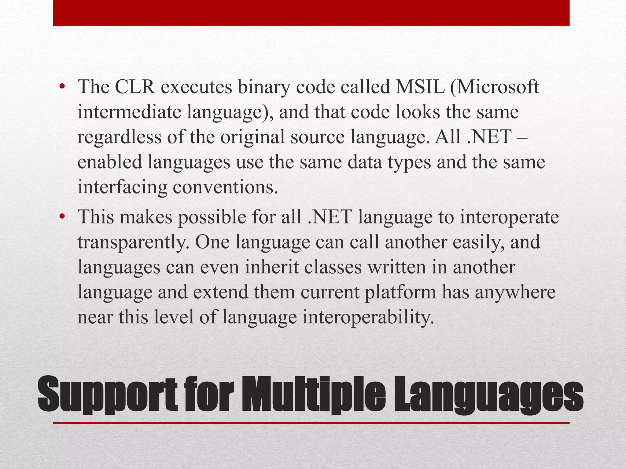 Support for Multiple Languages
• The CLR executes binary code called MSIL (Microsoft
intermediate language), and that code looks the same
regardless of the original source language. All .NET –
enabled languages use the same data types and the same
interfacing conventions.
• This makes possible for all .NET language to interoperate
transparently. One language can call another easily, and
languages can even inherit classes written in another
language and extend them current platform has anywhere
near this level of language interoperability.
 