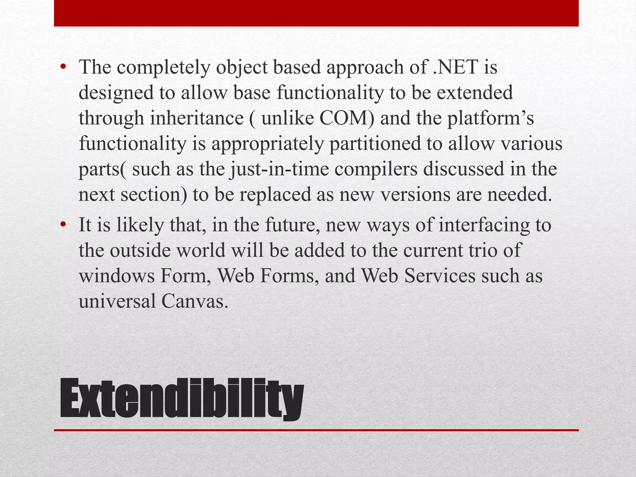 Extendibility
• The completely object based approach of .NET is
designed to allow base functionality to be extended
through inheritance ( unlike COM) and the platform’s
functionality is appropriately partitioned to allow various
parts( such as the just-in-time compilers discussed in the
next section) to be replaced as new versions are needed.
• It is likely that, in the future, new ways of interfacing to
the outside world will be added to the current trio of
windows Form, Web Forms, and Web Services such as
universal Canvas.
 