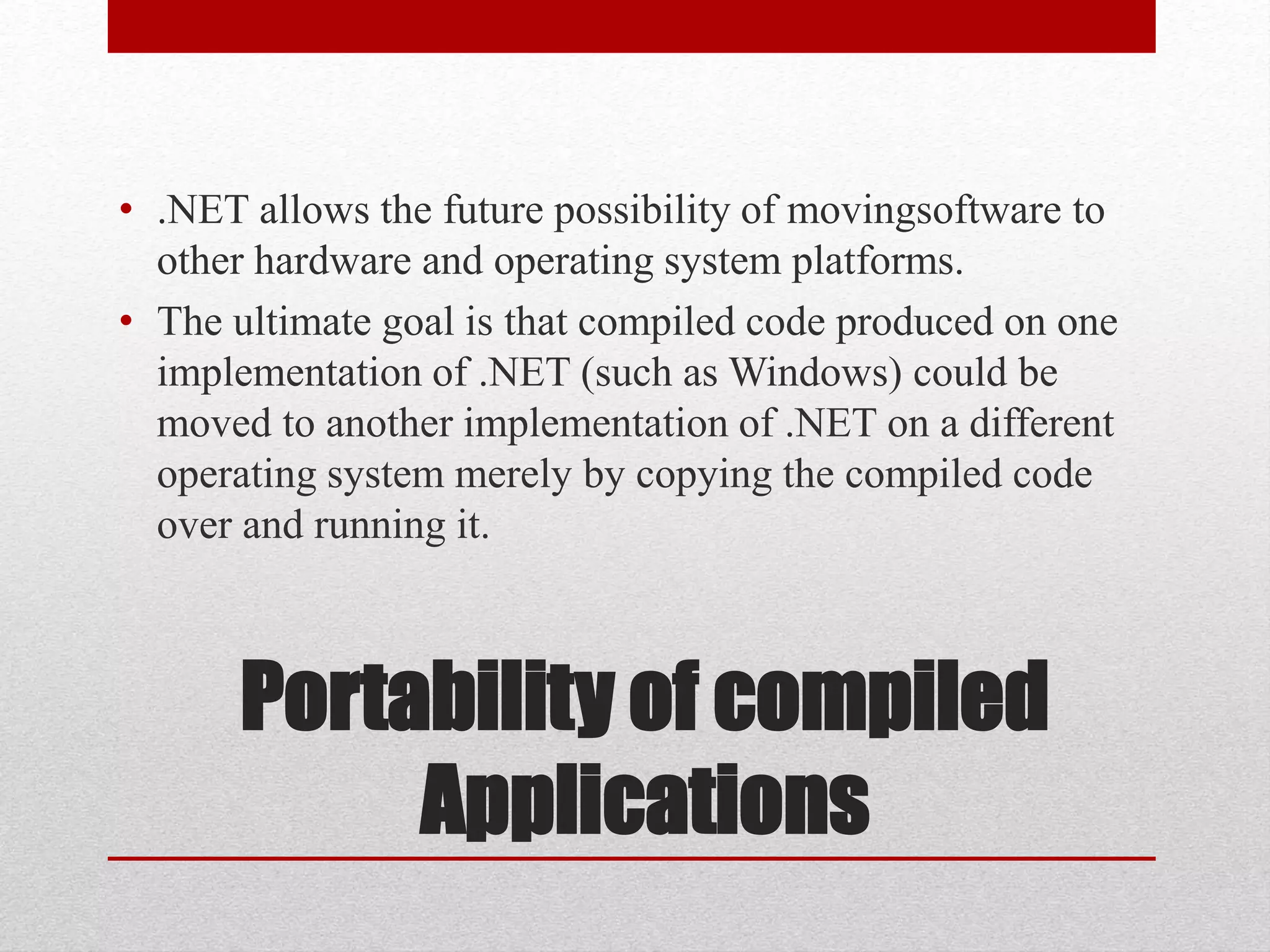 Portability of compiled
Applications
• .NET allows the future possibility of movingsoftware to
other hardware and operating system platforms.
• The ultimate goal is that compiled code produced on one
implementation of .NET (such as Windows) could be
moved to another implementation of .NET on a different
operating system merely by copying the compiled code
over and running it.
 