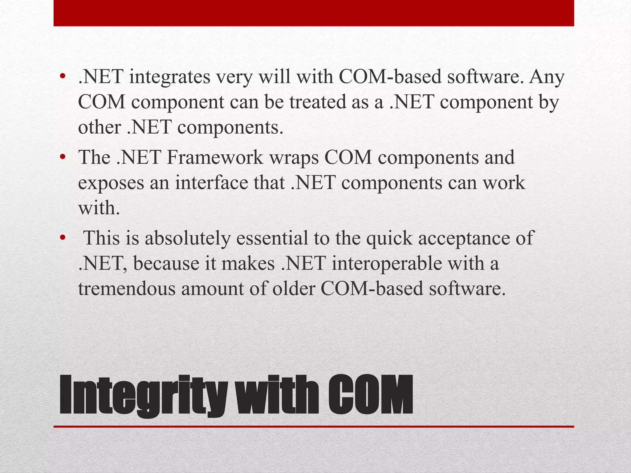 Integrity with COM
• .NET integrates very will with COM-based software. Any
COM component can be treated as a .NET component by
other .NET components.
• The .NET Framework wraps COM components and
exposes an interface that .NET components can work
with.
• This is absolutely essential to the quick acceptance of
.NET, because it makes .NET interoperable with a
tremendous amount of older COM-based software.
 