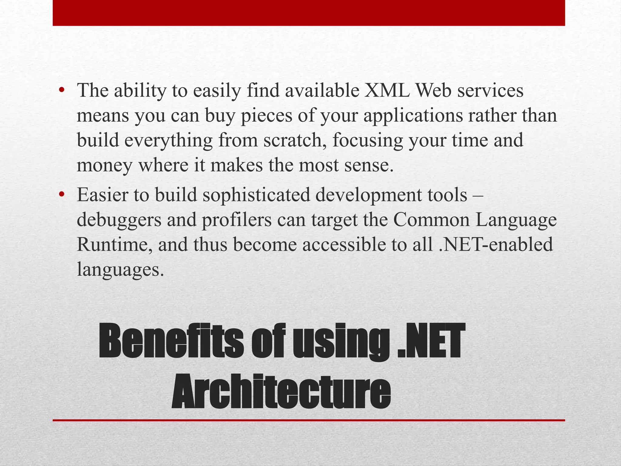 Benefits of using .NET
Architecture
• The ability to easily find available XML Web services
means you can buy pieces of your applications rather than
build everything from scratch, focusing your time and
money where it makes the most sense.
• Easier to build sophisticated development tools –
debuggers and profilers can target the Common Language
Runtime, and thus become accessible to all .NET-enabled
languages.
 