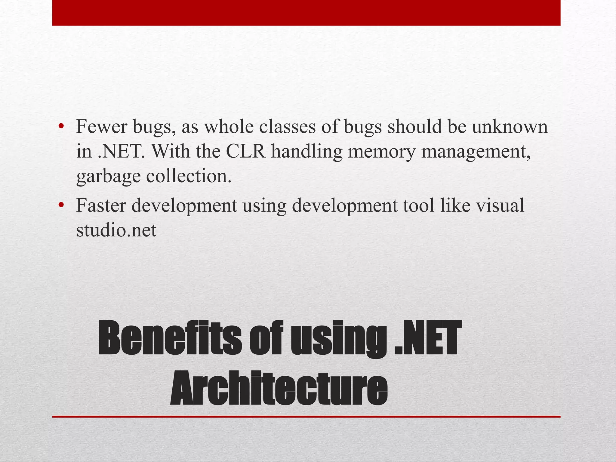 Benefits of using .NET
Architecture
• Fewer bugs, as whole classes of bugs should be unknown
in .NET. With the CLR handling memory management,
garbage collection.
• Faster development using development tool like visual
studio.net
 