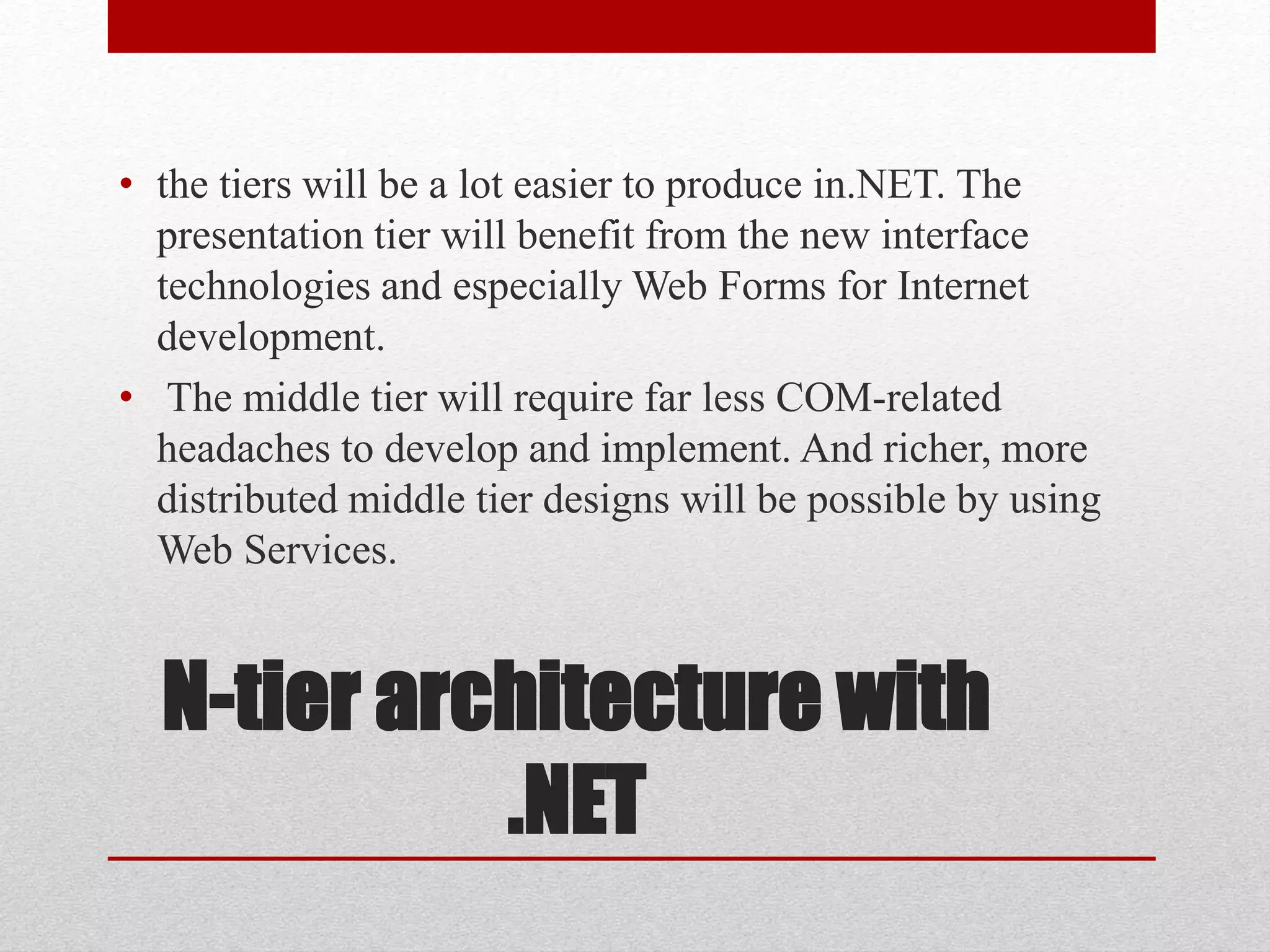 N-tier architecture with
.NET
• the tiers will be a lot easier to produce in.NET. The
presentation tier will benefit from the new interface
technologies and especially Web Forms for Internet
development.
• The middle tier will require far less COM-related
headaches to develop and implement. And richer, more
distributed middle tier designs will be possible by using
Web Services.
 