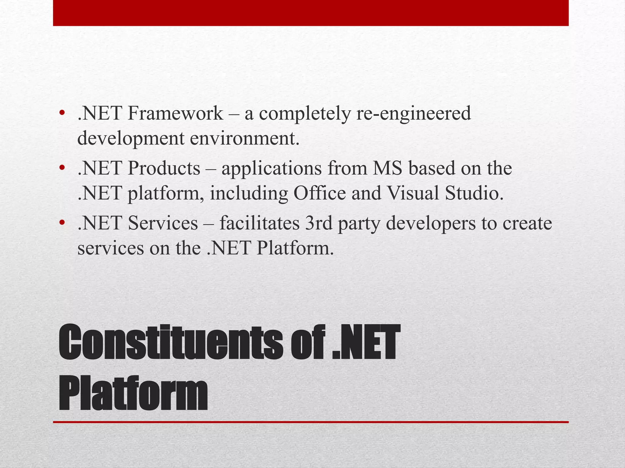 Constituents of .NET
Platform
• .NET Framework – a completely re-engineered
development environment.
• .NET Products – applications from MS based on the
.NET platform, including Office and Visual Studio.
• .NET Services – facilitates 3rd party developers to create
services on the .NET Platform.
 