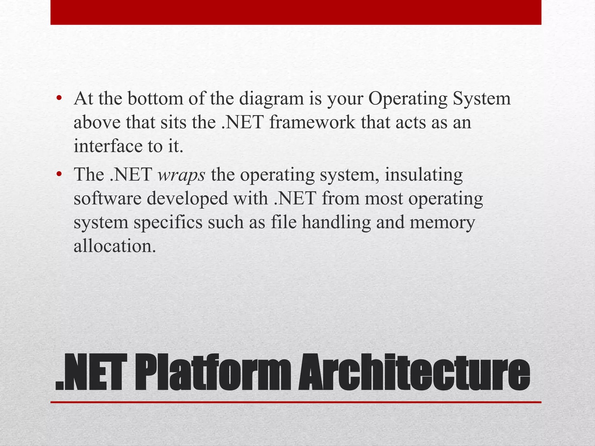 .NET Platform Architecture
• At the bottom of the diagram is your Operating System
above that sits the .NET framework that acts as an
interface to it.
• The .NET wraps the operating system, insulating
software developed with .NET from most operating
system specifics such as file handling and memory
allocation.
 