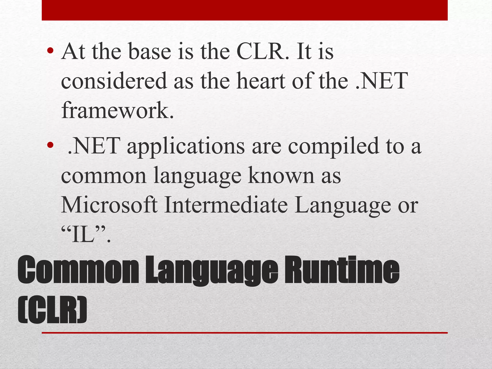 Common Language Runtime
(CLR)
• At the base is the CLR. It is
considered as the heart of the .NET
framework.
• .NET applications are compiled to a
common language known as
Microsoft Intermediate Language or
“IL”.
 