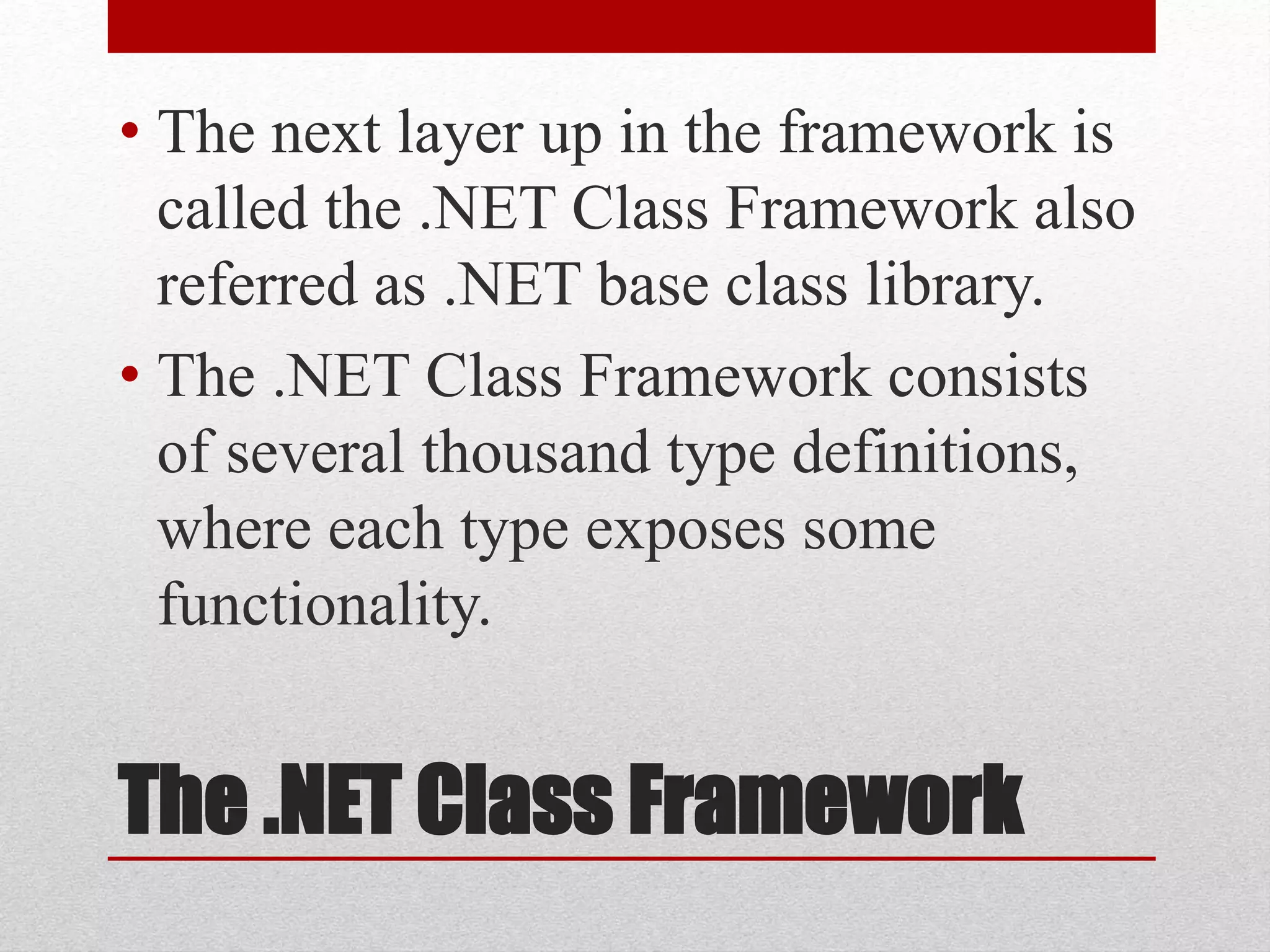 The .NET Class Framework
• The next layer up in the framework is
called the .NET Class Framework also
referred as .NET base class library.
• The .NET Class Framework consists
of several thousand type definitions,
where each type exposes some
functionality.
 