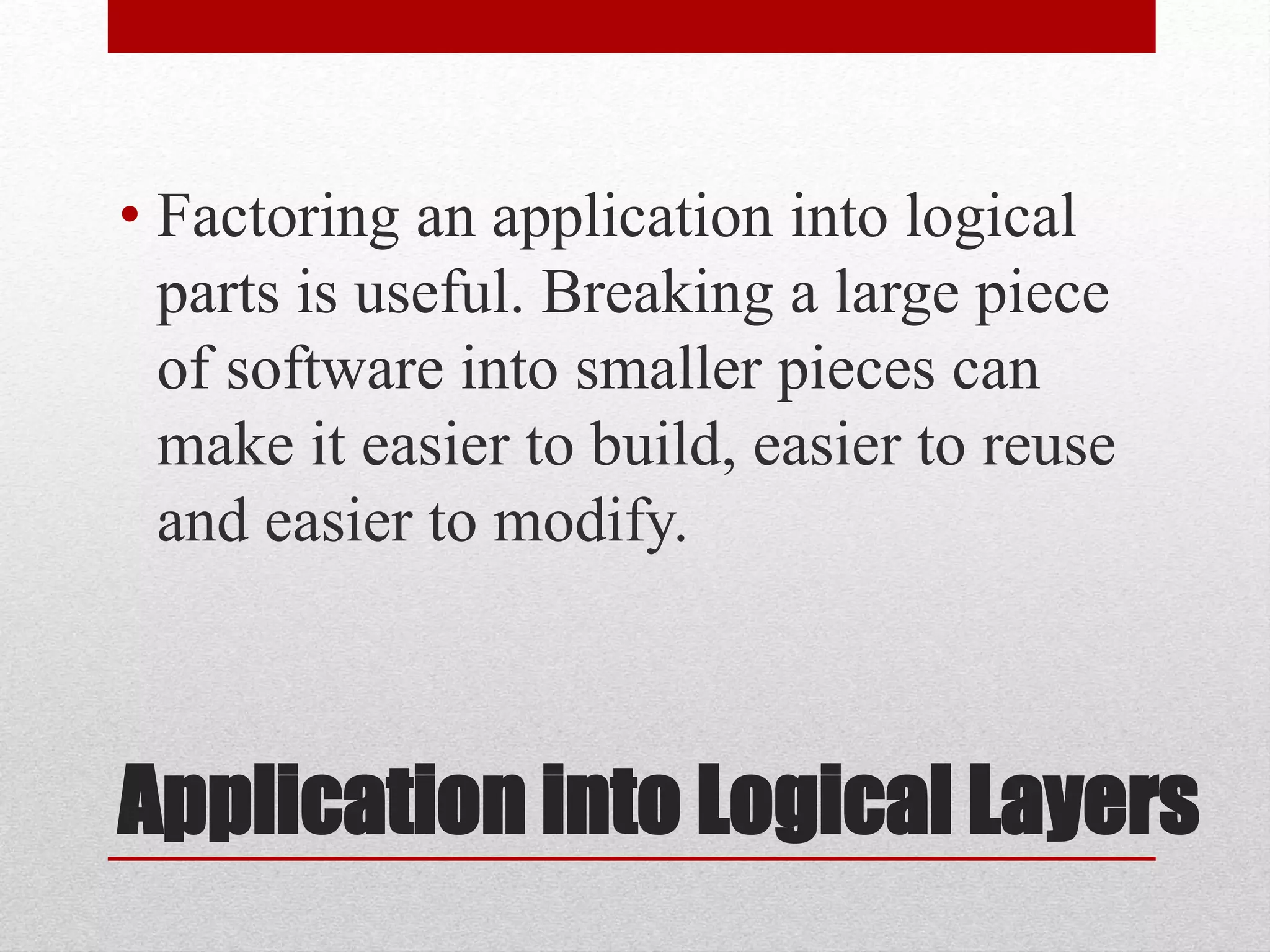 Application into Logical Layers
• Factoring an application into logical
parts is useful. Breaking a large piece
of software into smaller pieces can
make it easier to build, easier to reuse
and easier to modify.
 