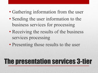 The presentation services 3-tier
• Gathering information from the user
• Sending the user information to the
business services for processing
• Receiving the results of the business
services processing
• Presenting those results to the user
 