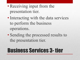 Business Services 3- tier
• Receiving input from the
presentation tier.
• Interacting with the data services
to perform the business
operations.
• Sending the processed results to
the presentation tier.
 