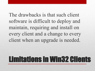 Limitations in Win32 Clients
The drawbacks is that such client
software is difficult to deploy and
maintain, requiring and install on
every client and a change to every
client when an upgrade is needed.
 