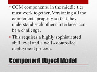 Component Object Model
• COM components, in the middle tier
must work together, Versioning all the
components properly so that they
understand each other's interfaces can
be a challenge.
• This requires a highly sophisticated
skill level and a well - controlled
deployment process.
 