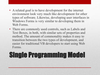 Single Programming Model
• A related goal is to have development for the internet
environment look very much like development for other
types of software. Likewise, developing user interfaces in
Windows Forms is very similar to developing them in
Web Forms.
• There are commonly used controls, such as Labels and
Text Boxes, in both, with similar sets of properties and
method. The amount of commonality makes it easy to
transition between the two types of development, and
easier for traditional VB developers to start using Web
Forms.
 