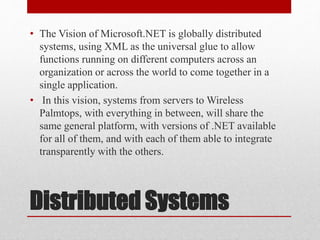 Distributed Systems
• The Vision of Microsoft.NET is globally distributed
systems, using XML as the universal glue to allow
functions running on different computers across an
organization or across the world to come together in a
single application.
• In this vision, systems from servers to Wireless
Palmtops, with everything in between, will share the
same general platform, with versions of .NET available
for all of them, and with each of them able to integrate
transparently with the others.
 